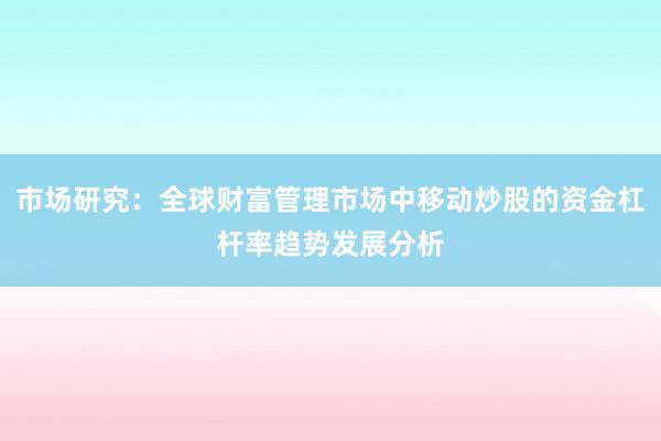 市场研究：全球财富管理市场中移动炒股的资金杠杆率趋势发展分析