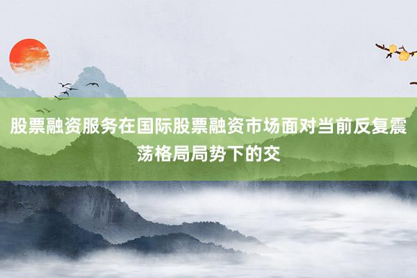 股票融资服务在国际股票融资市场面对当前反复震荡格局局势下的交