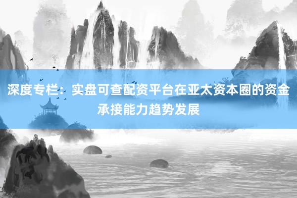 深度专栏：实盘可查配资平台在亚太资本圈的资金承接能力趋势发展