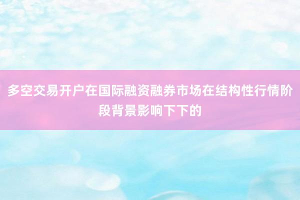 多空交易开户在国际融资融券市场在结构性行情阶段背景影响下下的