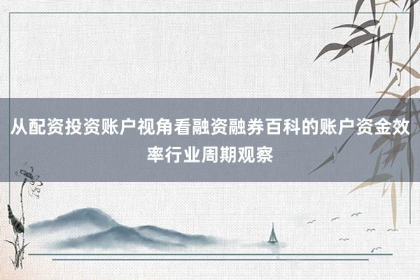 从配资投资账户视角看融资融券百科的账户资金效率行业周期观察