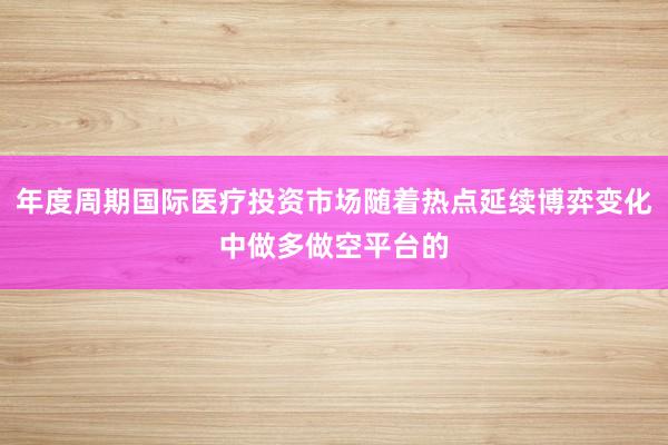 年度周期国际医疗投资市场随着热点延续博弈变化中做多做空平台的