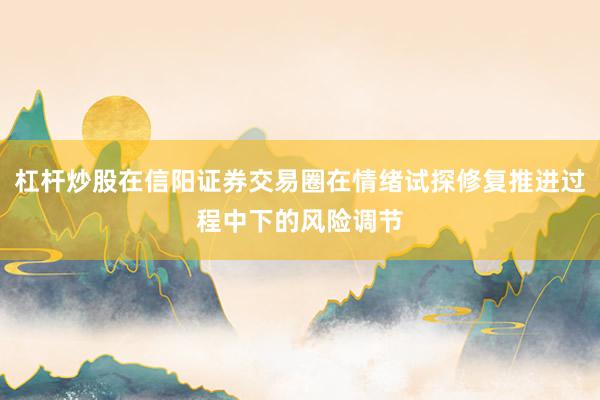 杠杆炒股在信阳证券交易圈在情绪试探修复推进过程中下的风险调节