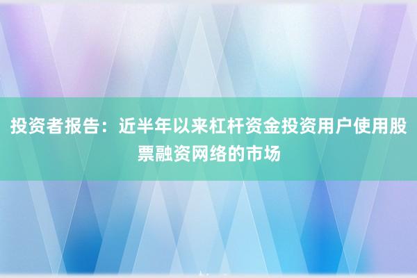 投资者报告：近半年以来杠杆资金投资用户使用股票融资网络的市场