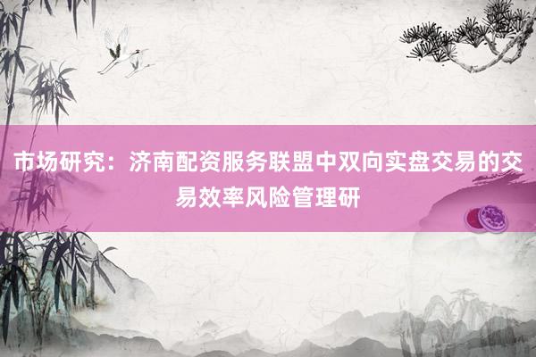 市场研究：济南配资服务联盟中双向实盘交易的交易效率风险管理研