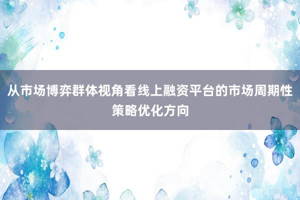 从市场博弈群体视角看线上融资平台的市场周期性策略优化方向