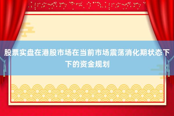 股票实盘在港股市场在当前市场震荡消化期状态下下的资金规划