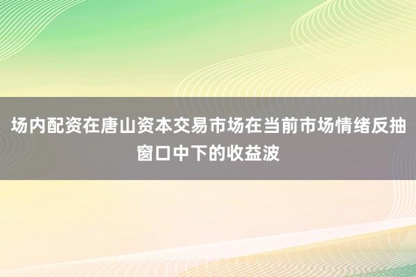 场内配资在唐山资本交易市场在当前市场情绪反抽窗口中下的收益波