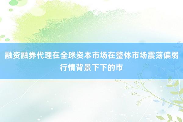 融资融券代理在全球资本市场在整体市场震荡偏弱行情背景下下的市