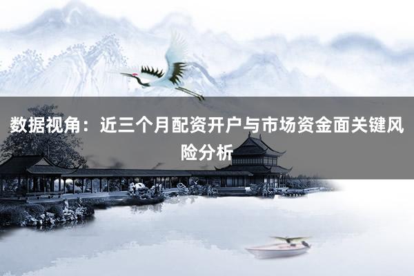 数据视角：近三个月配资开户与市场资金面关键风险分析
