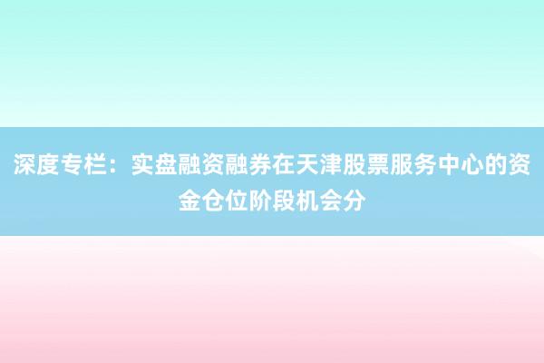 深度专栏：实盘融资融券在天津股票服务中心的资金仓位阶段机会分