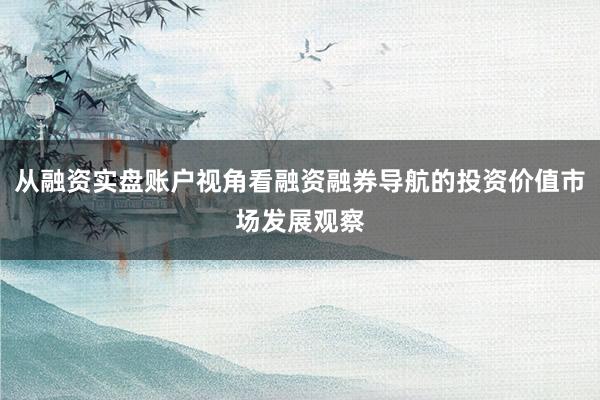 从融资实盘账户视角看融资融券导航的投资价值市场发展观察