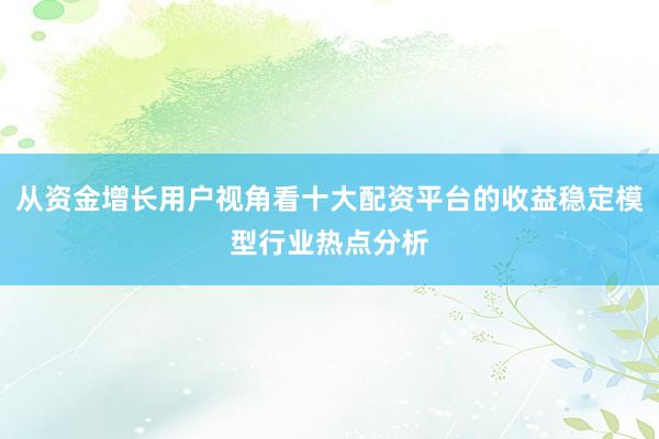 从资金增长用户视角看十大配资平台的收益稳定模型行业热点分析