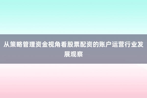 从策略管理资金视角看股票配资的账户运营行业发展观察