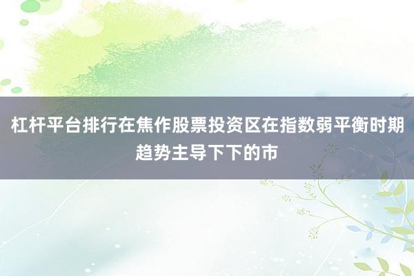 杠杆平台排行在焦作股票投资区在指数弱平衡时期趋势主导下下的市