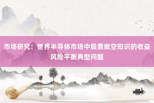 市场研究：世界半导体市场中股票做空知识的收益风险平衡典型问题