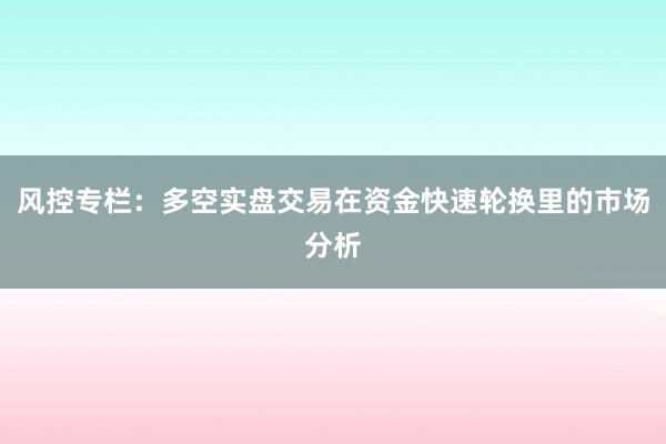 风控专栏：多空实盘交易在资金快速轮换里的市场分析