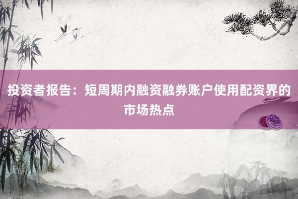 投资者报告：短周期内融资融券账户使用配资界的市场热点