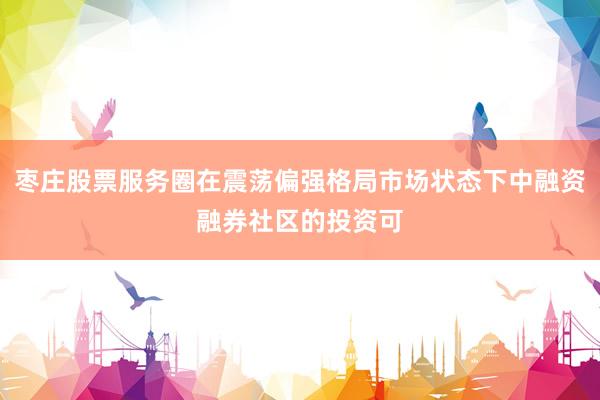 枣庄股票服务圈在震荡偏强格局市场状态下中融资融券社区的投资可
