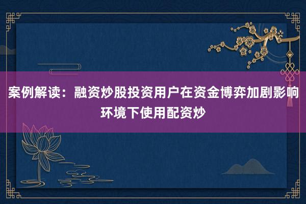 案例解读：融资炒股投资用户在资金博弈加剧影响环境下使用配资炒