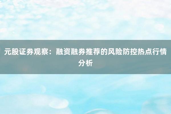元股证券观察：融资融券推荐的风险防控热点行情分析
