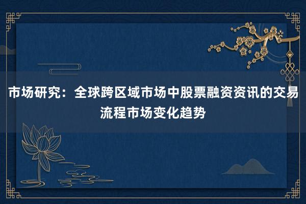 市场研究：全球跨区域市场中股票融资资讯的交易流程市场变化趋势
