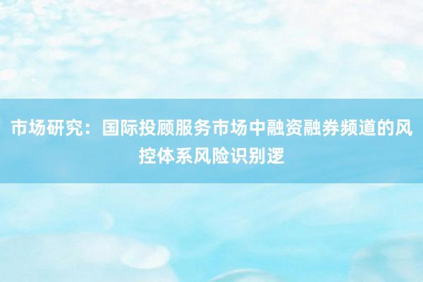 市场研究：国际投顾服务市场中融资融券频道的风控体系风险识别逻