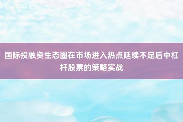 国际投融资生态圈在市场进入热点延续不足后中杠杆股票的策略实战