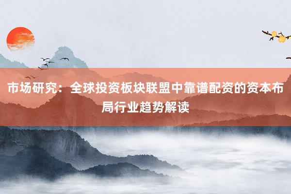 市场研究：全球投资板块联盟中靠谱配资的资本布局行业趋势解读