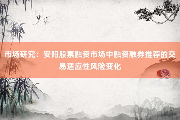 市场研究：安阳股票融资市场中融资融券推荐的交易适应性风险变化