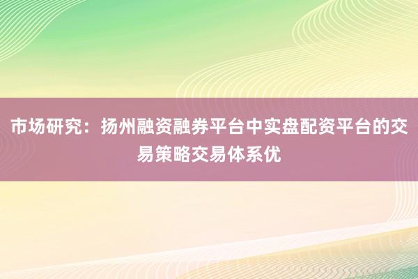 市场研究：扬州融资融券平台中实盘配资平台的交易策略交易体系优