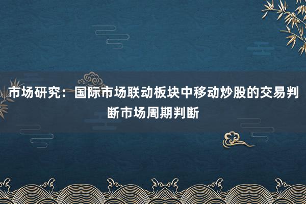 市场研究：国际市场联动板块中移动炒股的交易判断市场周期判断