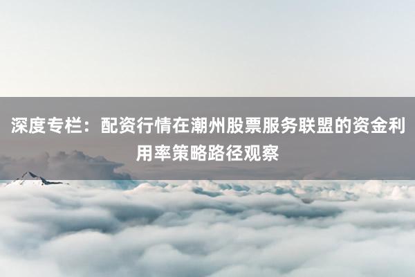 深度专栏：配资行情在潮州股票服务联盟的资金利用率策略路径观察