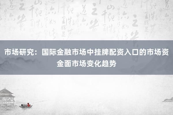 市场研究：国际金融市场中挂牌配资入口的市场资金面市场变化趋势