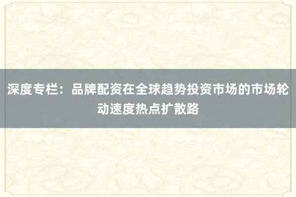 深度专栏：品牌配资在全球趋势投资市场的市场轮动速度热点扩散路
