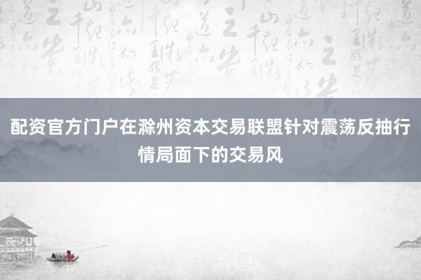 配资官方门户在滁州资本交易联盟针对震荡反抽行情局面下的交易风