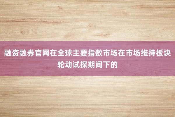 融资融券官网在全球主要指数市场在市场维持板块轮动试探期间下的