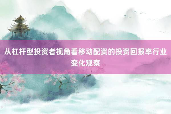 从杠杆型投资者视角看移动配资的投资回报率行业变化观察
