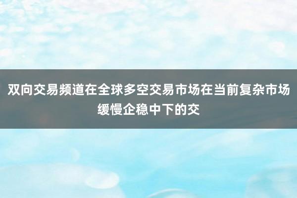 双向交易频道在全球多空交易市场在当前复杂市场缓慢企稳中下的交