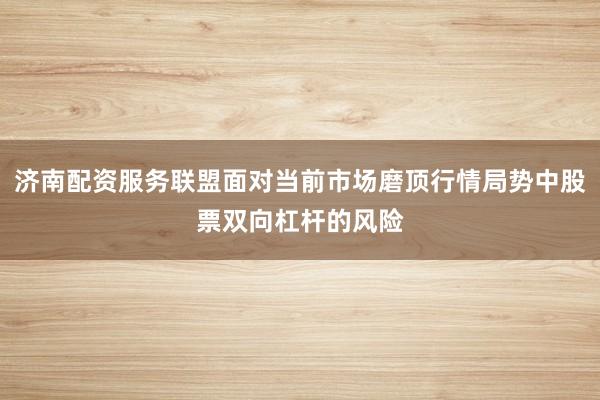 济南配资服务联盟面对当前市场磨顶行情局势中股票双向杠杆的风险