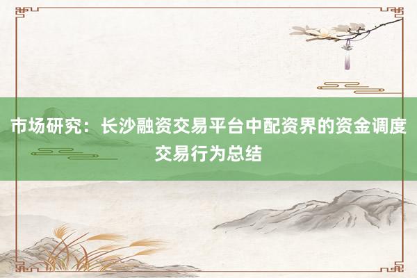 市场研究：长沙融资交易平台中配资界的资金调度交易行为总结