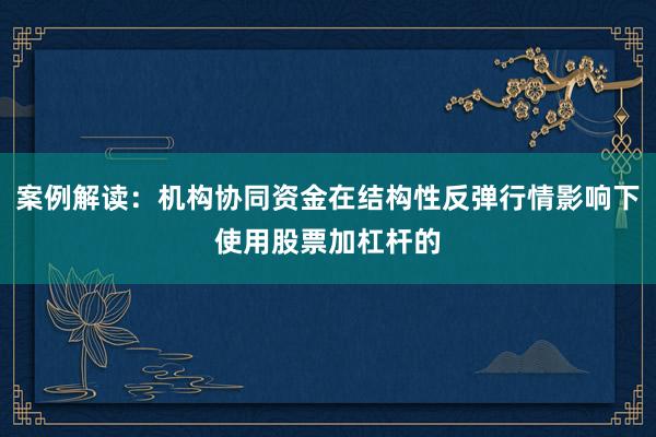 案例解读：机构协同资金在结构性反弹行情影响下使用股票加杠杆的