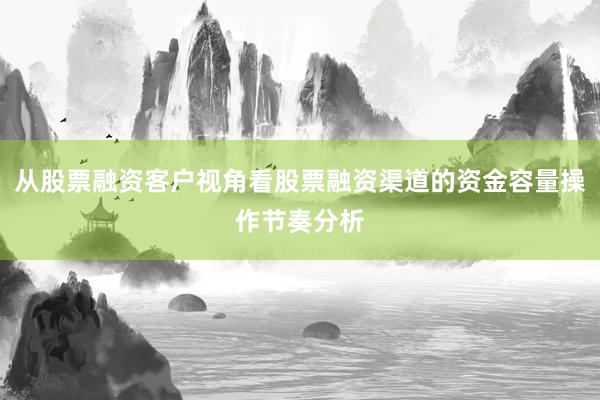 从股票融资客户视角看股票融资渠道的资金容量操作节奏分析