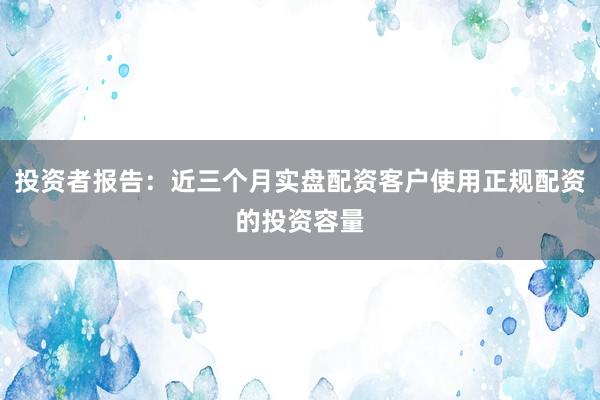 投资者报告：近三个月实盘配资客户使用正规配资的投资容量