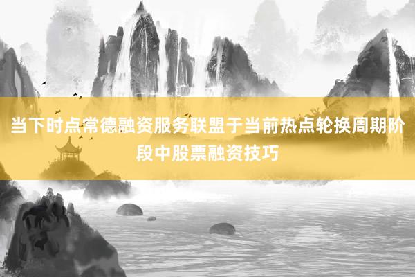 当下时点常德融资服务联盟于当前热点轮换周期阶段中股票融资技巧