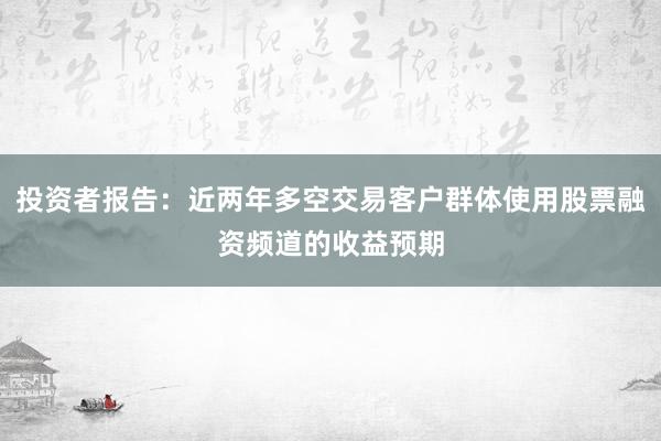 投资者报告：近两年多空交易客户群体使用股票融资频道的收益预期