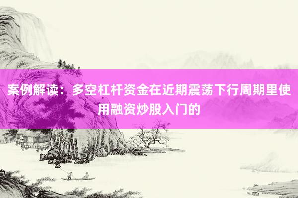 案例解读：多空杠杆资金在近期震荡下行周期里使用融资炒股入门的