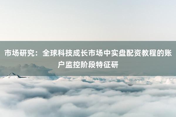 市场研究：全球科技成长市场中实盘配资教程的账户监控阶段特征研