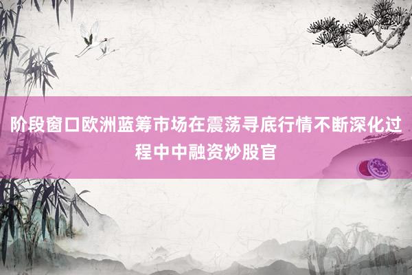阶段窗口欧洲蓝筹市场在震荡寻底行情不断深化过程中中融资炒股官