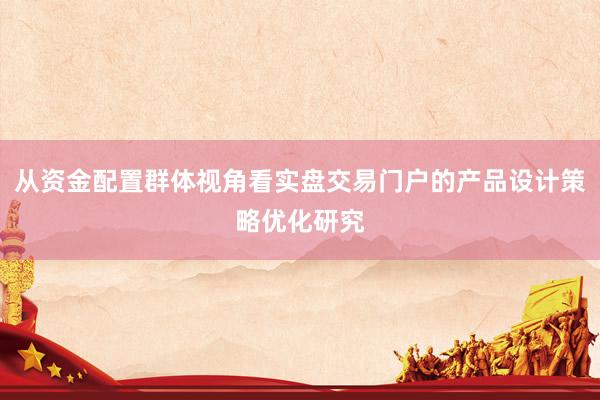 从资金配置群体视角看实盘交易门户的产品设计策略优化研究